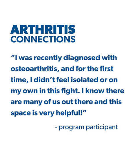 Arthritis Connections: quote: I was recently diagnosed with osteoarthritis, and for the first time, I didn't feel isolated or on my own in this fight. I know there are many of us out there and this space is very helpful! - by a program participant 